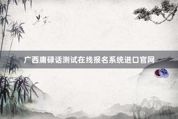 广西庸碌话测试在线报名系统进口官网