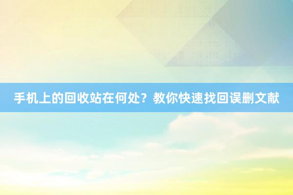 手机上的回收站在何处？教你快速找回误删文献