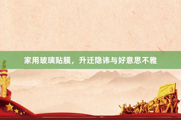 家用玻璃贴膜，升迁隐讳与好意思不雅