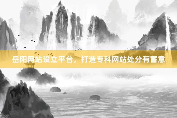 岳阳网站设立平台，打造专科网站处分有蓄意
