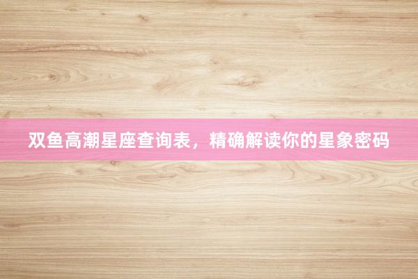 双鱼高潮星座查询表，精确解读你的星象密码