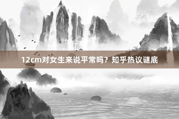 12cm对女生来说平常吗？知乎热议谜底