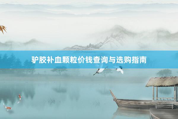 驴胶补血颗粒价钱查询与选购指南