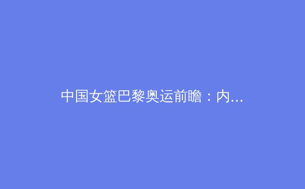 中国女篮巴黎奥运前瞻：内线双塔优势与后卫线挑战并存 - 2
