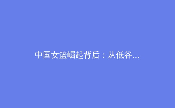 中国女篮崛起背后：从低谷到世界亚军的艰辛与荣耀