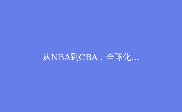 从NBA到CBA：全球化浪潮下亚洲篮球的崛起与挑战 - 3