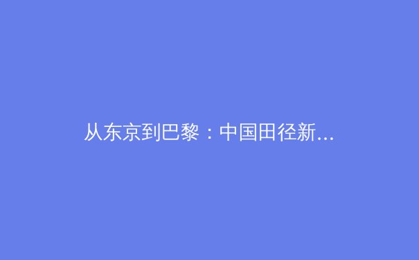 从东京到巴黎：中国田径新生代的突破与挑战 - 3