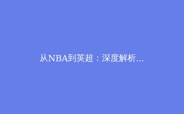 从NBA到英超：深度解析全球化时代体育商业模式的转型与挑战 - 3