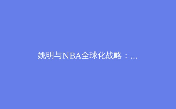 姚明与NBA全球化战略：中国球员如何重塑世界篮球版图 - 3