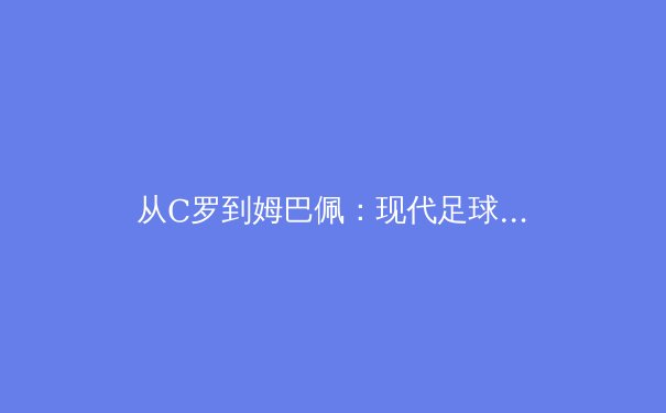 从C罗到姆巴佩：现代足球战术体系中的锋线角色演变与未来趋势 - 3