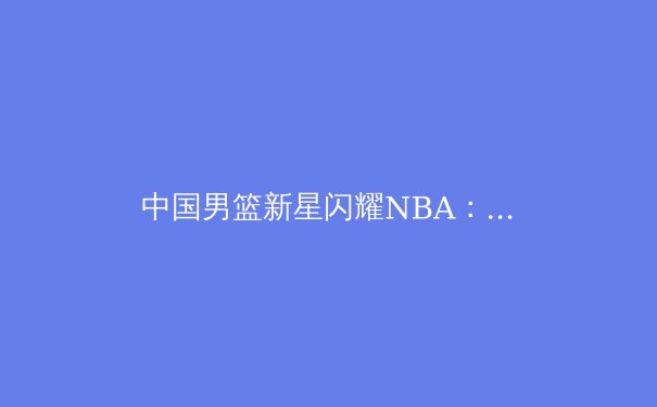 中国男篮新星闪耀NBA：张镇麟夏季联赛表现深度解析