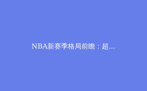 NBA新赛季格局前瞻：超级球队的兴衰与年轻势力的崛起 - 3
