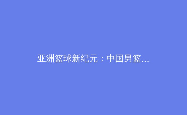 亚洲篮球新纪元：中国男篮的挑战与机遇 - 2