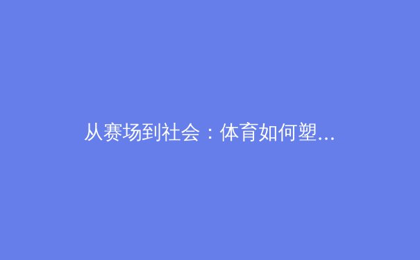 从赛场到社会：体育如何塑造现代文化认同与商业新格局 - 4