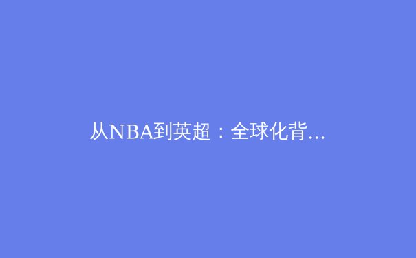 从NBA到英超：全球化背景下体育产业的商业变革与竞技哲学 - 3